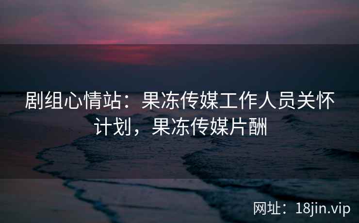 剧组心情站：果冻传媒工作人员关怀计划，果冻传媒片酬