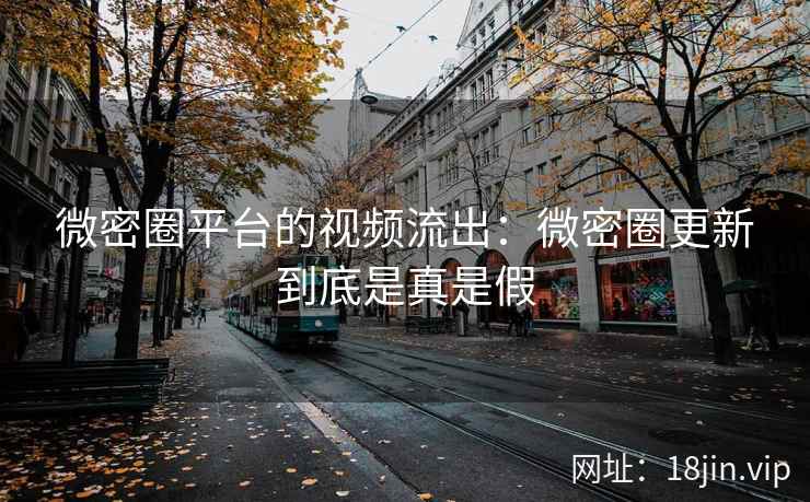微密圈平台的视频流出：微密圈更新到底是真是假