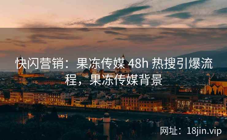 快闪营销：果冻传媒 48h 热搜引爆流程，果冻传媒背景