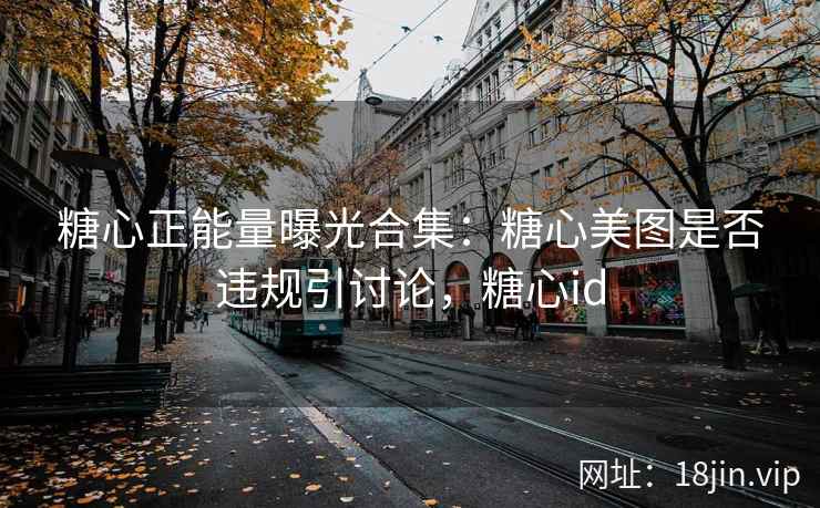 糖心正能量曝光合集：糖心美图是否违规引讨论，糖心id