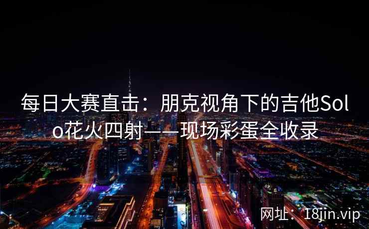 每日大赛直击：朋克视角下的吉他Solo花火四射——现场彩蛋全收录
