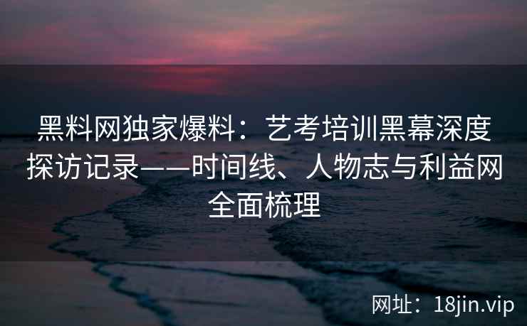 黑料网独家爆料：艺考培训黑幕深度探访记录——时间线、人物志与利益网全面梳理