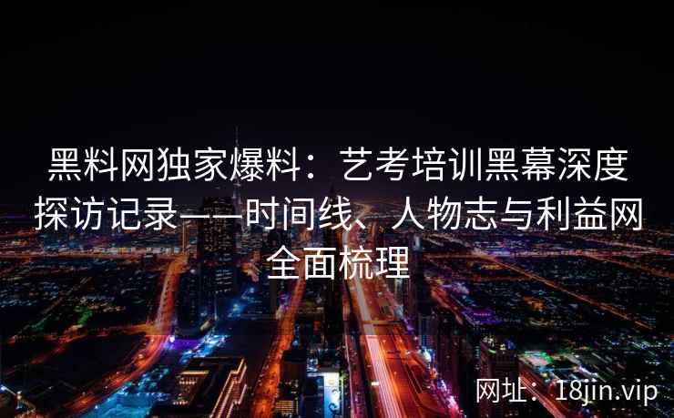黑料网独家爆料：艺考培训黑幕深度探访记录——时间线、人物志与利益网全面梳理