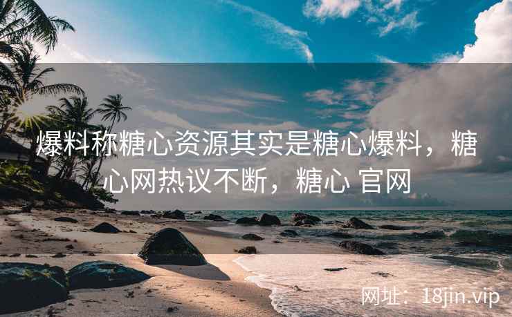爆料称糖心资源其实是糖心爆料，糖心网热议不断，糖心 官网
