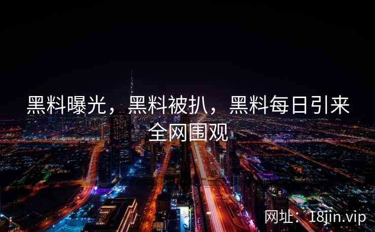 黑料曝光，黑料被扒，黑料每日引来全网围观