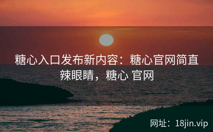 糖心入口发布新内容：糖心官网简直辣眼睛，糖心 官网