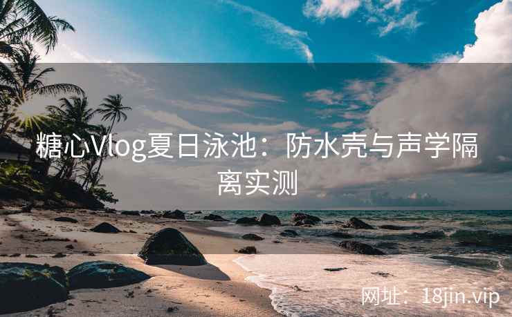 糖心Vlog夏日泳池：防水壳与声学隔离实测