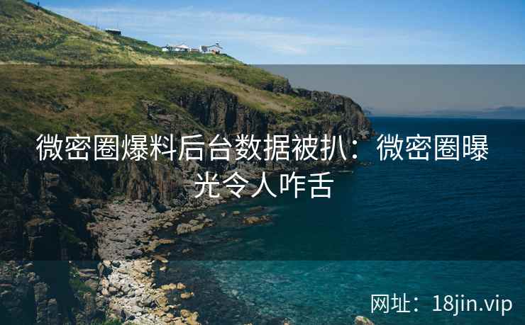 微密圈爆料后台数据被扒：微密圈曝光令人咋舌