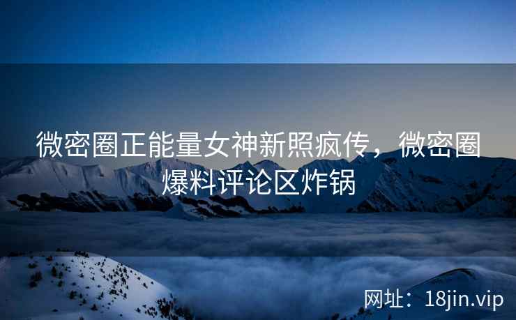 微密圈正能量女神新照疯传，微密圈爆料评论区炸锅