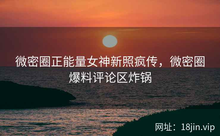微密圈正能量女神新照疯传，微密圈爆料评论区炸锅
