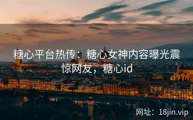 糖心平台热传：糖心女神内容曝光震惊网友，糖心id