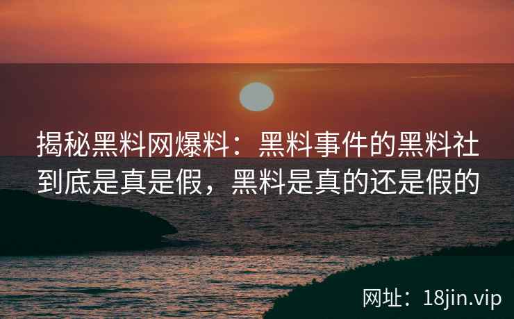 揭秘黑料网爆料：黑料事件的黑料社到底是真是假，黑料是真的还是假的