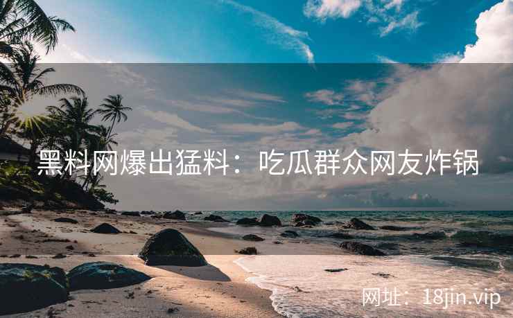 黑料网爆出猛料：吃瓜群众网友炸锅