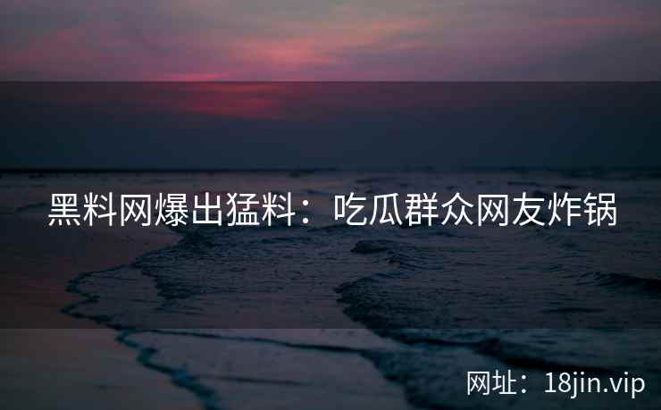 黑料网爆出猛料：吃瓜群众网友炸锅