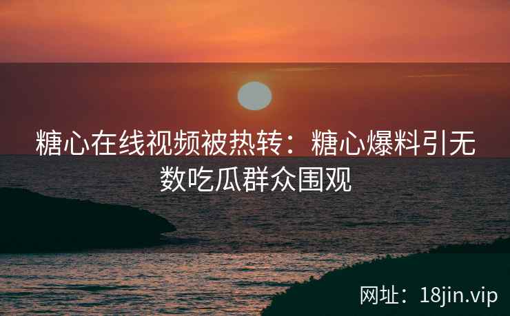糖心在线视频被热转：糖心爆料引无数吃瓜群众围观
