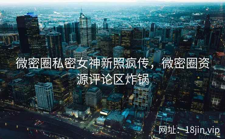 微密圈私密女神新照疯传，微密圈资源评论区炸锅