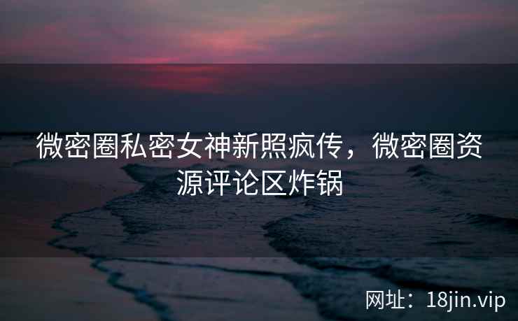 微密圈私密女神新照疯传，微密圈资源评论区炸锅