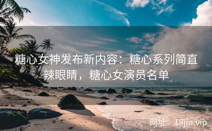 糖心女神发布新内容：糖心系列简直辣眼睛，糖心女演员名单