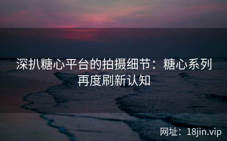 深扒糖心平台的拍摄细节：糖心系列再度刷新认知