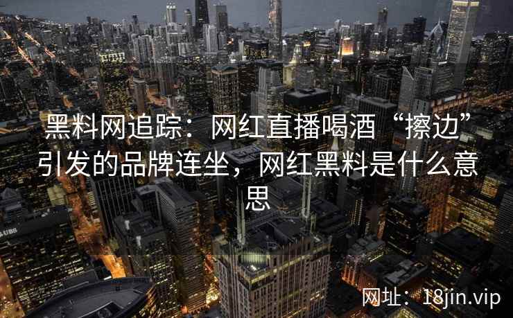 黑料网追踪：网红直播喝酒“擦边”引发的品牌连坐，网红黑料是什么意思