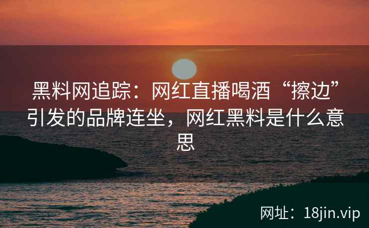 黑料网追踪：网红直播喝酒“擦边”引发的品牌连坐，网红黑料是什么意思