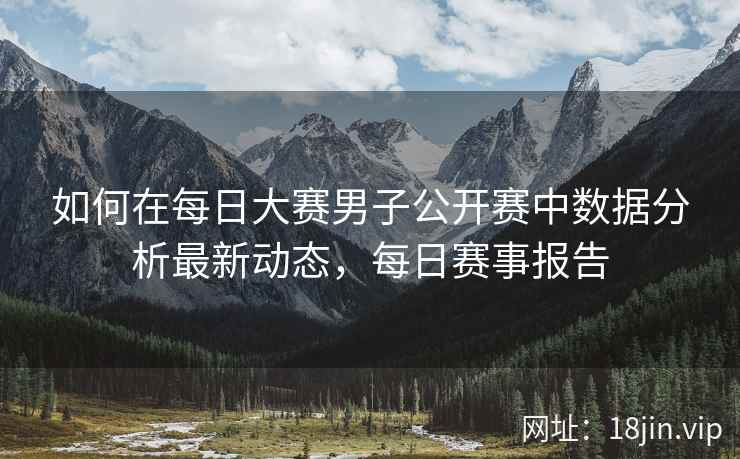 如何在每日大赛男子公开赛中数据分析最新动态，每日赛事报告