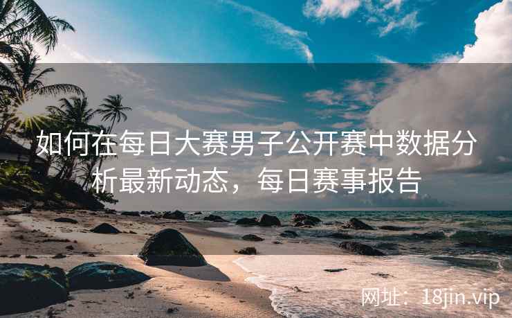 如何在每日大赛男子公开赛中数据分析最新动态，每日赛事报告