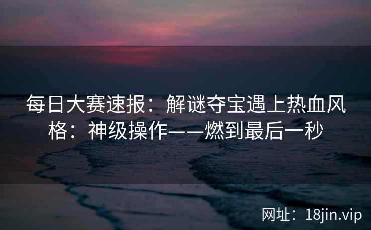 每日大赛速报：解谜夺宝遇上热血风格：神级操作——燃到最后一秒