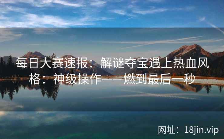 每日大赛速报：解谜夺宝遇上热血风格：神级操作——燃到最后一秒