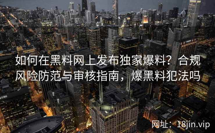 如何在黑料网上发布独家爆料?合规风险防范与审核指南,爆黑料犯法吗