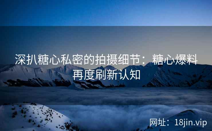深扒糖心私密的拍摄细节:糖心爆料再度刷新认知