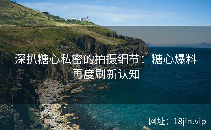 深扒糖心私密的拍摄细节：糖心爆料再度刷新认知