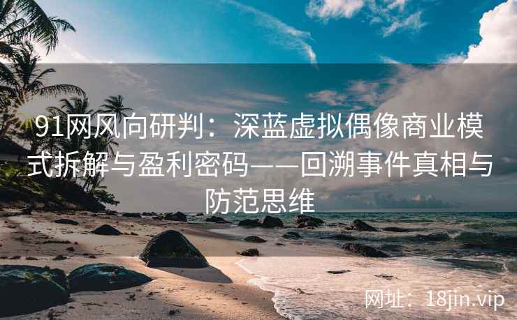 91网风向研判:深蓝虚拟偶像商业模式拆解与盈利密码——回溯事件真相与防范思维