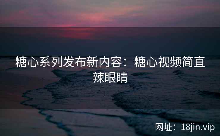 糖心系列发布新内容：糖心视频简直辣眼睛