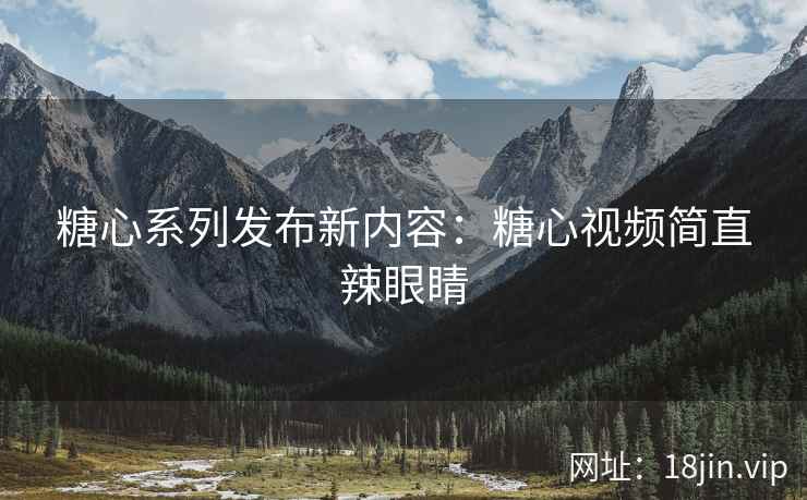糖心系列发布新内容:糖心视频简直辣眼睛
